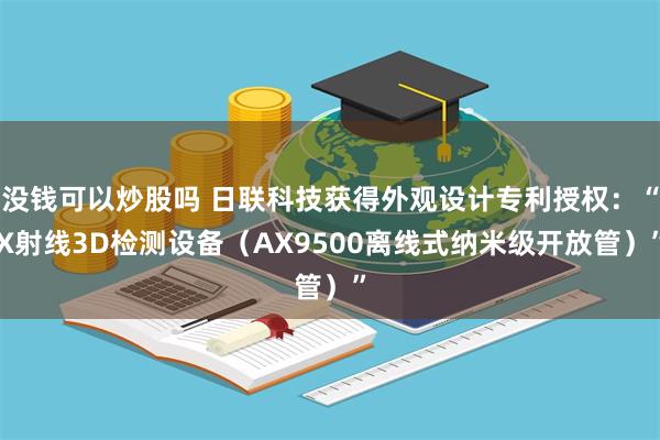 没钱可以炒股吗 日联科技获得外观设计专利授权：“X射线3D检测设备（AX9500离线式纳米级开放管）”