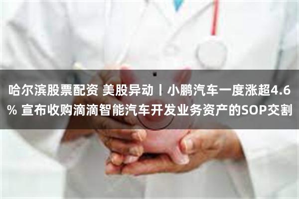 哈尔滨股票配资 美股异动丨小鹏汽车一度涨超4.6% 宣布收购滴滴智能汽车开发业务资产的SOP交割