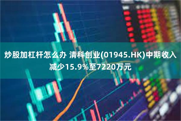 炒股加杠杆怎么办 清科创业(01945.HK)中期收入减少15.9%至7220万元