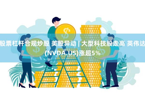 股票杠杆合规炒股 美股异动 | 大型科技股走高 英伟达(NVDA.US)涨超5%