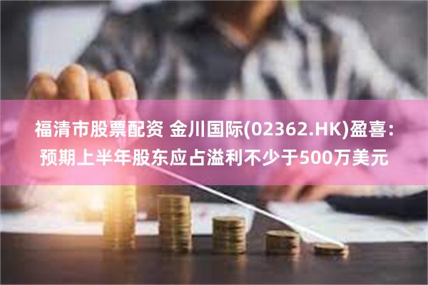 福清市股票配资 金川国际(02362.HK)盈喜：预期上半年股东应占溢利不少于500万美元