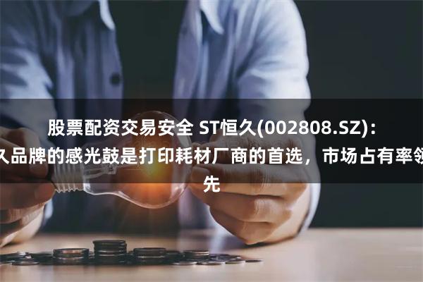 股票配资交易安全 ST恒久(002808.SZ)：恒久品牌的感光鼓是打印耗材厂商的首选，市场占有率领先