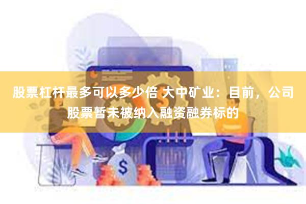 股票杠杆最多可以多少倍 大中矿业：目前，公司股票暂未被纳入融资融券标的