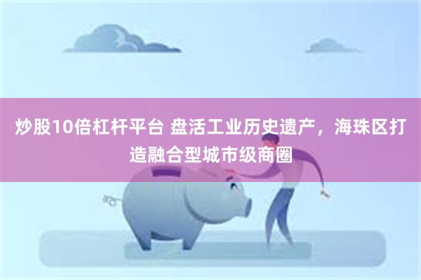 炒股10倍杠杆平台 盘活工业历史遗产，海珠区打造融合型城市级商圈