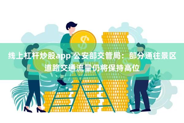 线上杠杆炒股app 公安部交管局：部分通往景区道路交通流量仍将保持高位