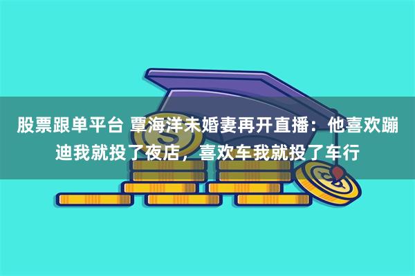 股票跟单平台 覃海洋未婚妻再开直播：他喜欢蹦迪我就投了夜店，喜欢车我就投了车行