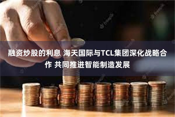 融资炒股的利息 海天国际与TCL集团深化战略合作 共同推进智能制造发展