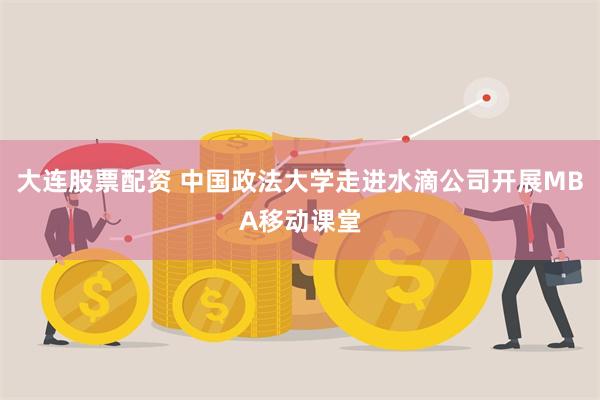 大连股票配资 中国政法大学走进水滴公司开展MBA移动课堂