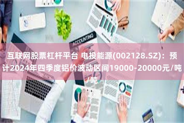 互联网股票杠杆平台 电投能源(002128.SZ)：预计2024年四季度铝价波动区间19000-20000元/吨