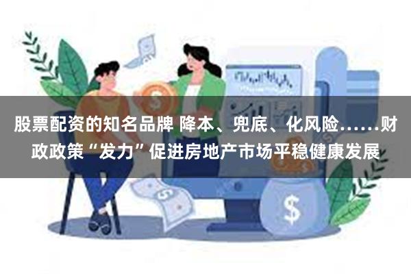 股票配资的知名品牌 降本、兜底、化风险……财政政策“发力”促进房地产市场平稳健康发展