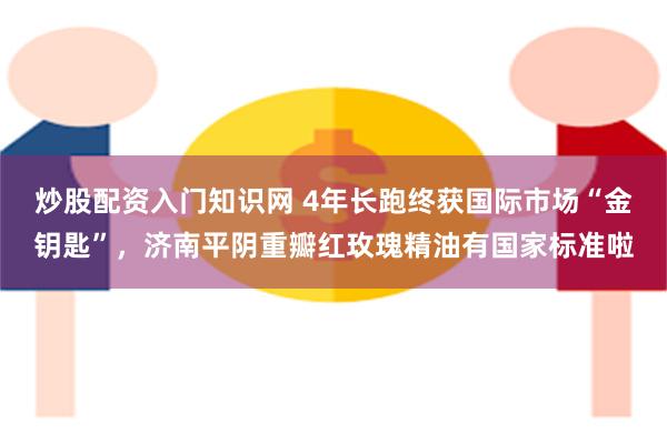 炒股配资入门知识网 4年长跑终获国际市场“金钥匙”，济南平阴重瓣红玫瑰精油有国家标准啦