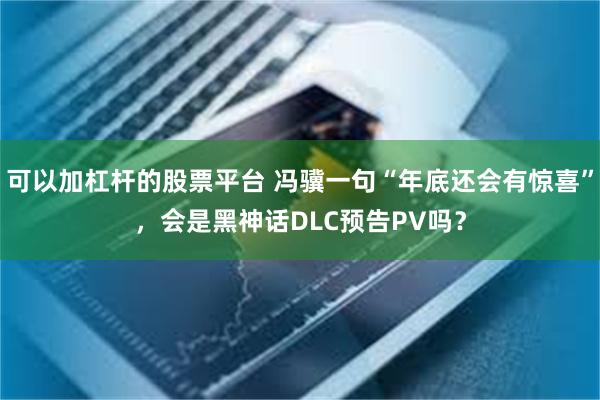 可以加杠杆的股票平台 冯骥一句“年底还会有惊喜”，会是黑神话DLC预告PV吗？