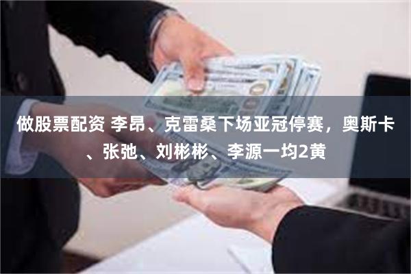 做股票配资 李昂、克雷桑下场亚冠停赛，奥斯卡、张弛、刘彬彬、李源一均2黄