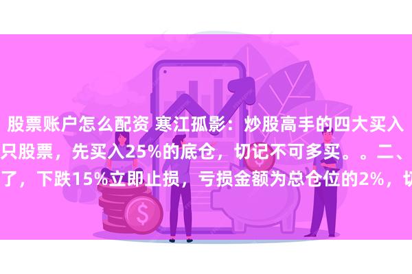 股票账户怎么配资 寒江孤影：炒股高手的四大买入法:一、当你一旦看好一只股票，先买入25%的底仓，切记不可多买。。二、如果发现买错了，下跌15%立即止损，亏损金额为总仓位的2%，切记不可死扛。三、如果买对了，上涨1...