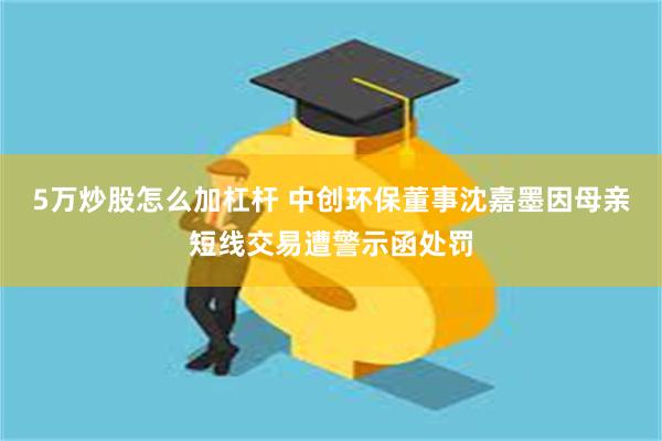 5万炒股怎么加杠杆 中创环保董事沈嘉墨因母亲短线交易遭警示函处罚