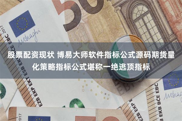 股票配资现状 博易大师软件指标公式源码期货量化策略指标公式堪称一绝逃顶指标