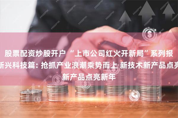 股票配资炒股开户 “上市公司红火开新局”系列报道之新兴科技篇: 抢抓产业浪潮乘势而上 新技术新产品点亮新年