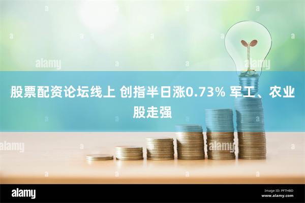 股票配资论坛线上 创指半日涨0.73% 军工、农业股走强