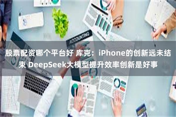 股票配资哪个平台好 库克：iPhone的创新远未结束 DeepSeek大模型提升效率创新是好事