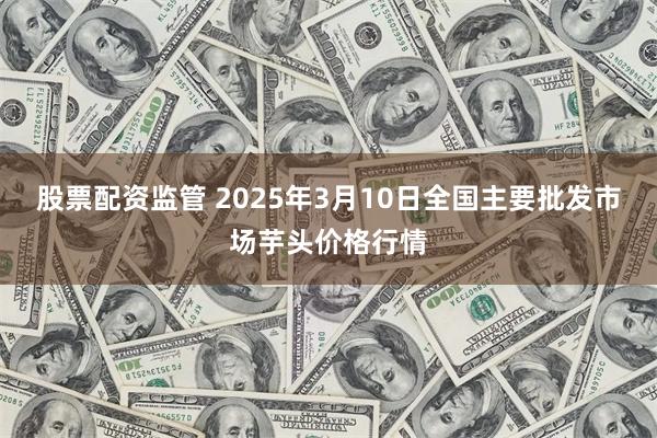 股票配资监管 2025年3月10日全国主要批发市场芋头价格行情